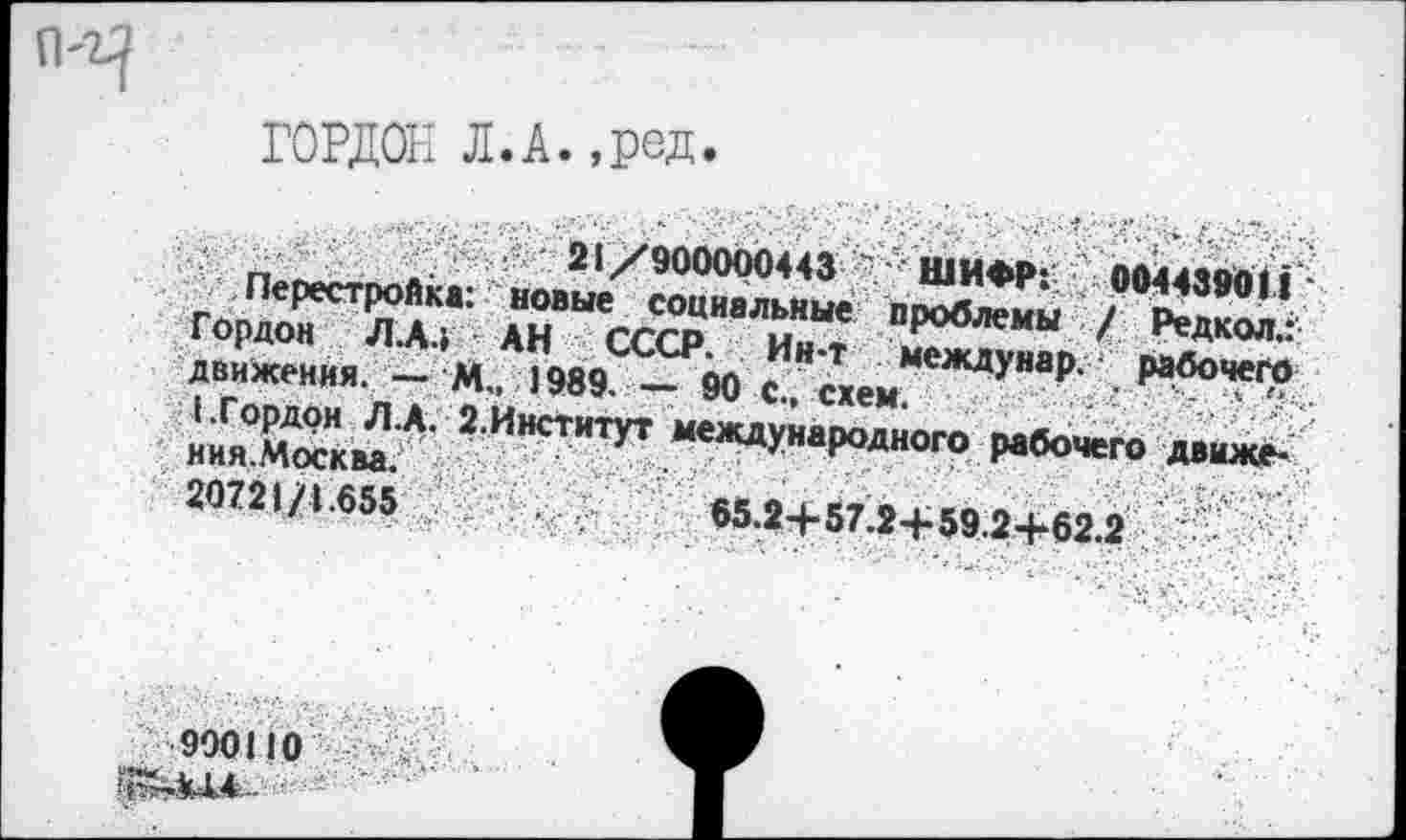 ﻿ГОРДОН Л.А.,ред
движения. — М„ 1989. — 90 с схем ждуяар- . Рабочего иия0Ем.А- 2 ИНСТИТУТ “^Woro рабочего движе- ’ 20721/1.655	65.24-К7 9-Еко <» I «« « .
900110
-